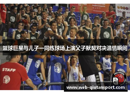 篮球巨星与儿子一同练球场上演父子默契对决温情瞬间
